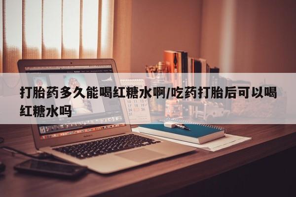 堕胎药如何购买打胎药多久能喝红糖水啊/吃药打胎后可以喝红糖水吗