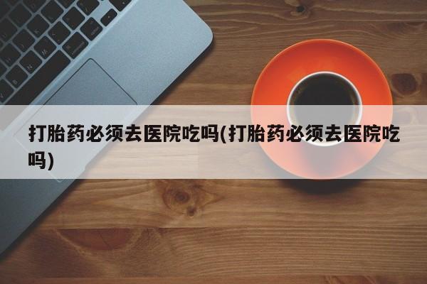 堕胎药如何购买打胎药必须去医院吃吗(打胎药必须去医院吃吗)