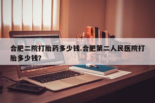 堕胎药如何购买合肥二院打胎药多少钱.合肥第二人民医院打胎多少钱？