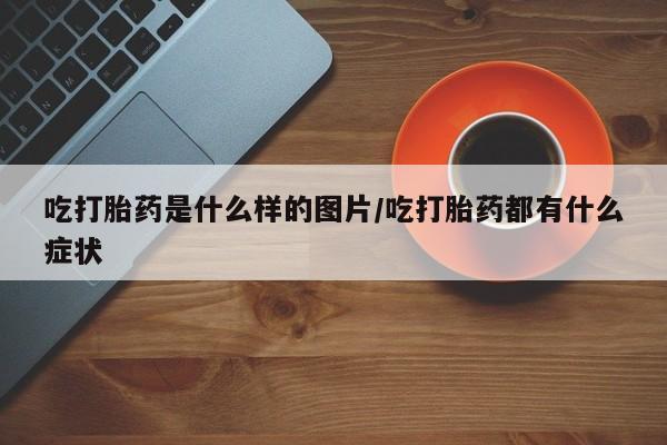 堕胎药如何购买吃打胎药是什么样的图片/吃打胎药都有什么症状