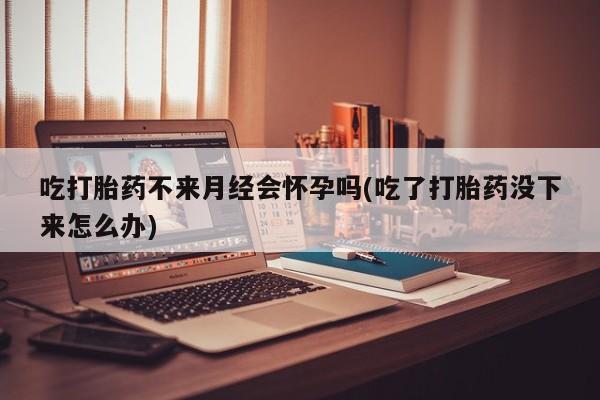 堕胎药如何购买吃打胎药不来月经会怀孕吗(吃了打胎药没下来怎么办)