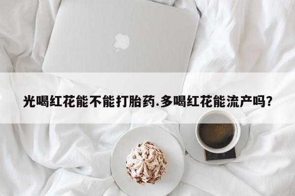 堕胎药如何购买光喝红花能不能打胎药.多喝红花能流产吗？