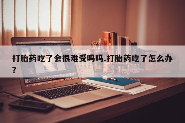 堕胎药如何购买打胎药吃了会很难受吗吗.打胎药吃了怎么办？
