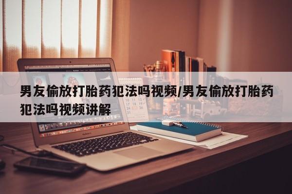 堕胎药如何购买男友偷放打胎药犯法吗视频/男友偷放打胎药犯法吗视频讲解