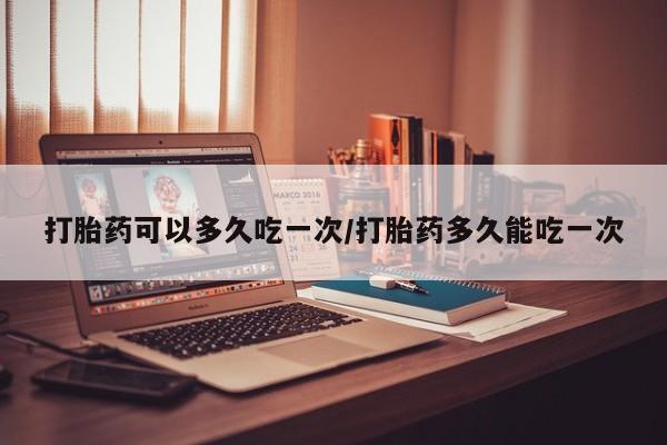 堕胎药如何购买打胎药可以多久吃一次/打胎药多久能吃一次