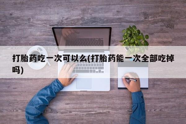 堕胎药如何购买打胎药吃一次可以么(打胎药能一次全部吃掉吗)