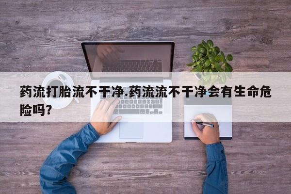 堕胎药如何购买药流打胎流不干净.药流流不干净会有生命危险吗？