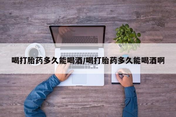 堕胎药如何购买喝打胎药多久能喝酒/喝打胎药多久能喝酒啊