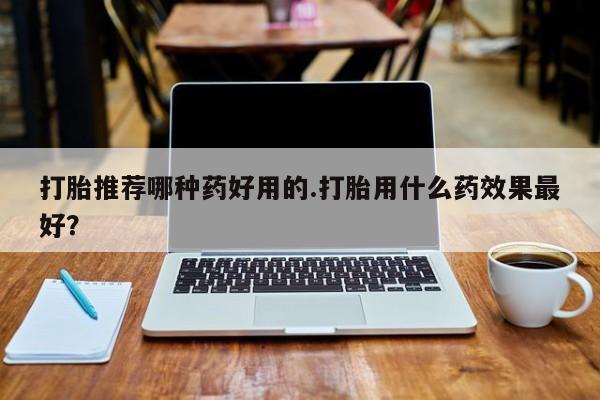 堕胎药如何购买打胎推荐哪种药好用的.打胎用什么药效果最好？
