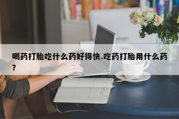 堕胎药如何购买喝药打胎吃什么药好得快.吃药打胎用什么药？