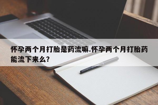 堕胎药如何购买怀孕两个月打胎是药流嘛.怀孕两个月打胎药能流下来么？