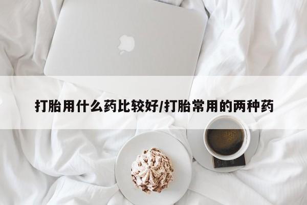 堕胎药如何购买打胎用什么药比较好/打胎常用的两种药
