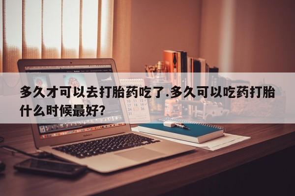 堕胎药如何购买多久才可以去打胎药吃了.多久可以吃药打胎什么时候最好？