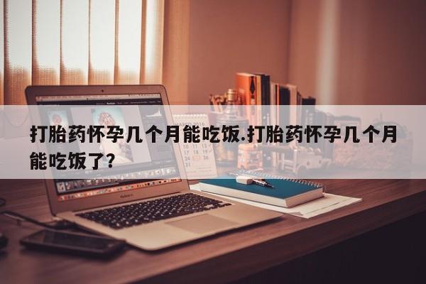 堕胎药如何购买打胎药怀孕几个月能吃饭.打胎药怀孕几个月能吃饭了？