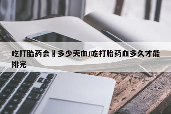 堕胎药如何购买吃打胎药会岀多少天血/吃打胎药血多久才能排完