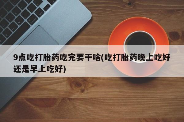 堕胎药如何购买9点吃打胎药吃完要干啥(吃打胎药晚上吃好还是早上吃好)