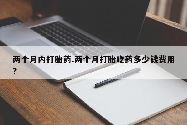 堕胎药如何购买两个月内打胎药.两个月打胎吃药多少钱费用？