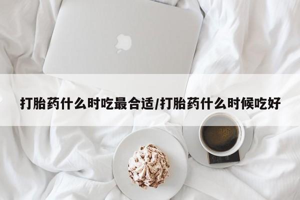 堕胎药如何购买打胎药什么时吃最合适/打胎药什么时候吃好
