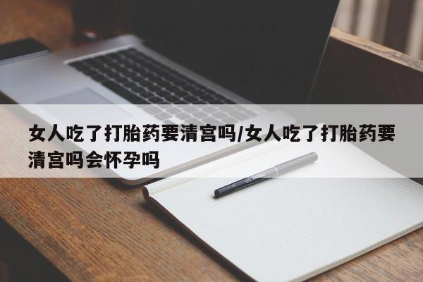 堕胎药如何购买女人吃了打胎药要清宫吗/女人吃了打胎药要清宫吗会怀孕吗