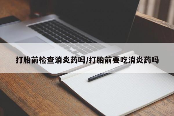 堕胎药如何购买打胎前检查消炎药吗/打胎前要吃消炎药吗