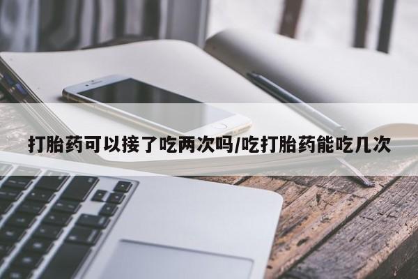 堕胎药如何购买打胎药可以接了吃两次吗/吃打胎药能吃几次