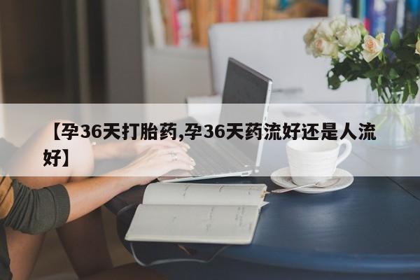 堕胎药如何购买【孕36天打胎药,孕36天药流好还是人流好】