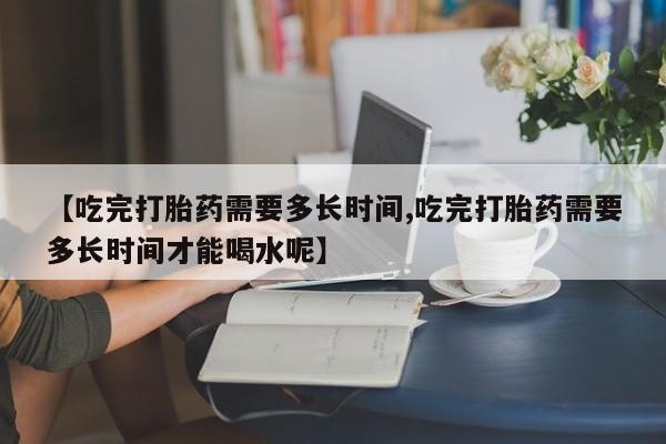 堕胎药如何购买【吃完打胎药需要多长时间,吃完打胎药需要多长时间才能喝水呢】