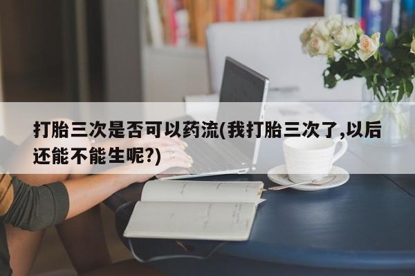 堕胎药如何购买打胎三次是否可以药流(我打胎三次了,以后还能不能生呢?)