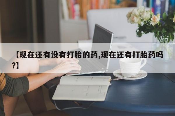 堕胎药如何购买【现在还有没有打胎的药,现在还有打胎药吗?】