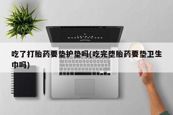 堕胎药如何购买吃了打胎药要垫护垫吗(吃完堕胎药要垫卫生巾吗)