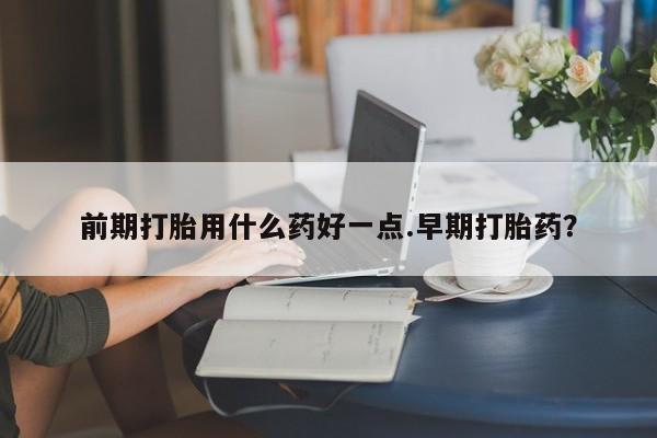 堕胎药如何购买前期打胎用什么药好一点.早期打胎药？