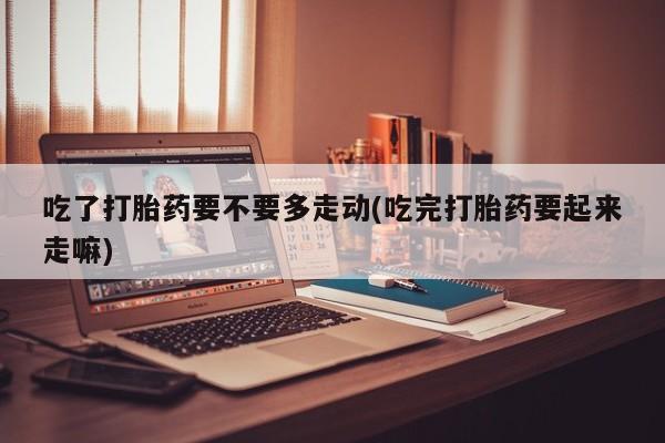 堕胎药如何购买吃了打胎药要不要多走动(吃完打胎药要起来走嘛)