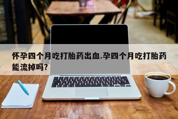 堕胎药如何购买怀孕四个月吃打胎药出血.孕四个月吃打胎药能流掉吗？