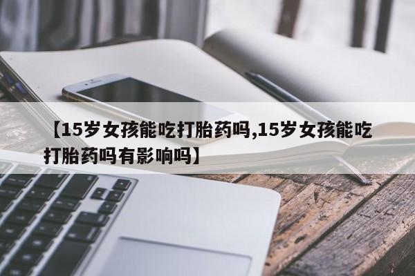 堕胎药如何购买【15岁女孩能吃打胎药吗,15岁女孩能吃打胎药吗有影响吗】