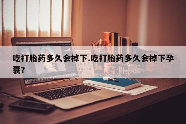 堕胎药如何购买吃打胎药多久会掉下.吃打胎药多久会掉下孕囊？