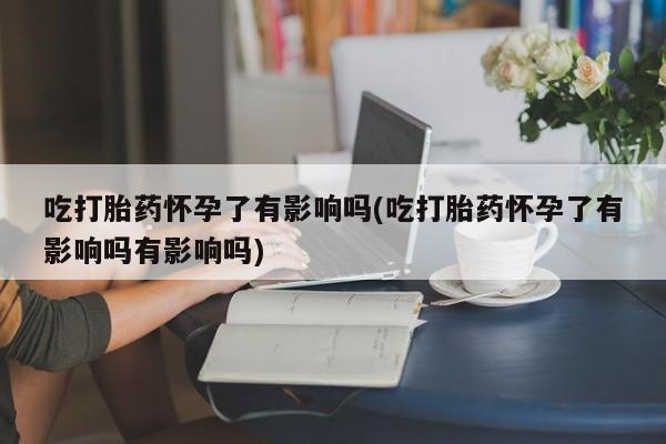 堕胎药如何购买吃打胎药怀孕了有影响吗(吃打胎药怀孕了有影响吗有影响吗)